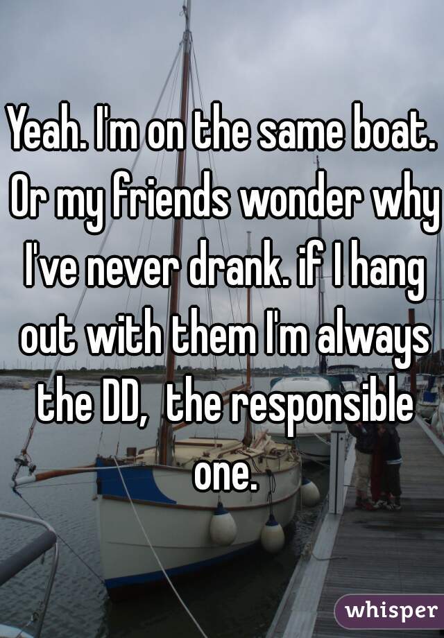 Yeah. I'm on the same boat. Or my friends wonder why I've never drank. if I hang out with them I'm always the DD,  the responsible one.