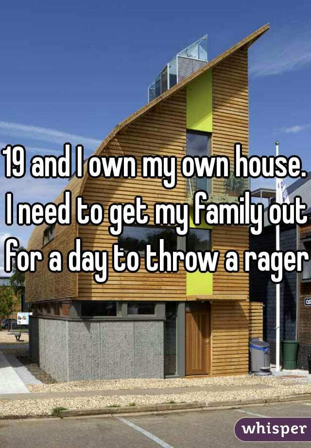 19 and I own my own house. I need to get my family out for a day to throw a rager.