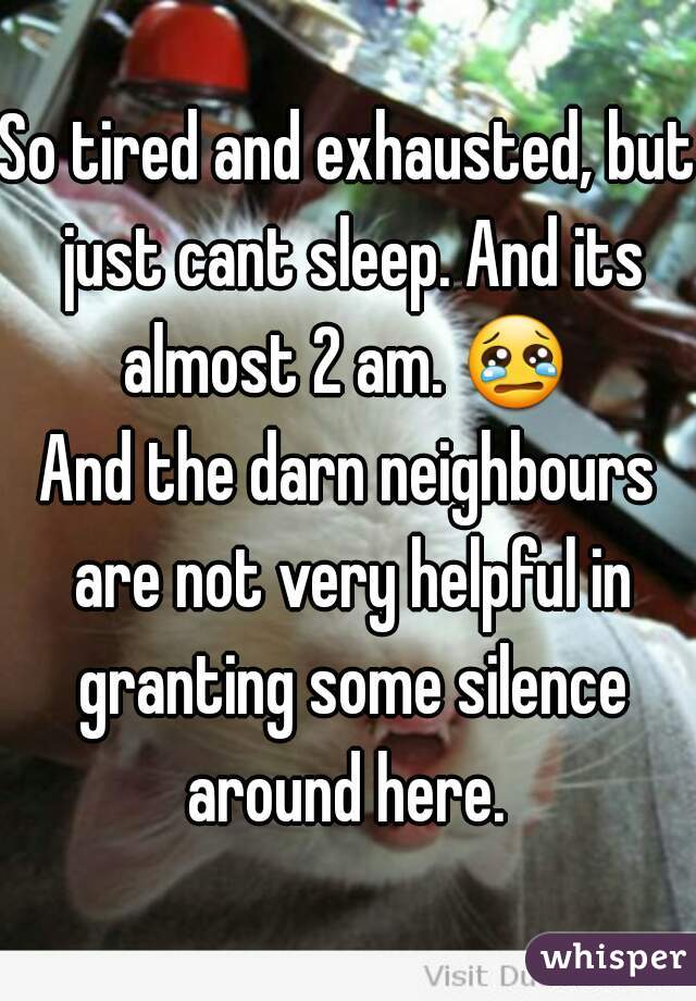 So tired and exhausted, but just cant sleep. And its almost 2 am. 😢  

And the darn neighbours are not very helpful in granting some silence around here. 