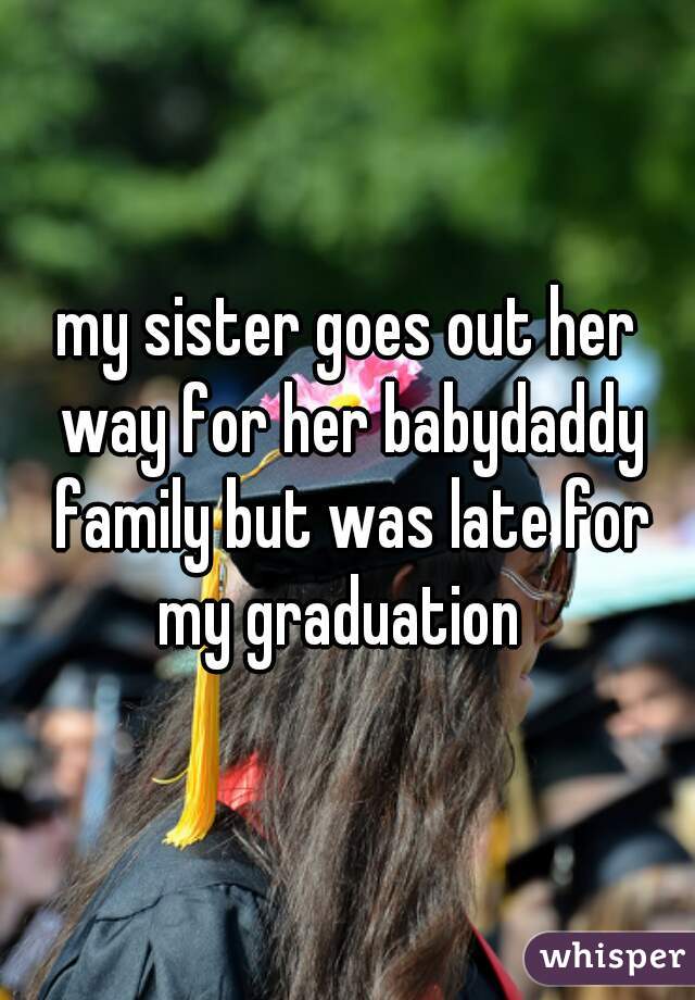 my sister goes out her way for her babydaddy family but was late for my graduation  