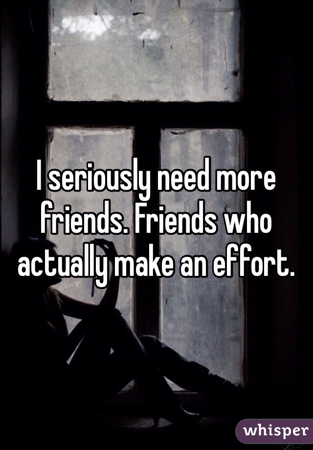 I seriously need more friends. Friends who actually make an effort. 