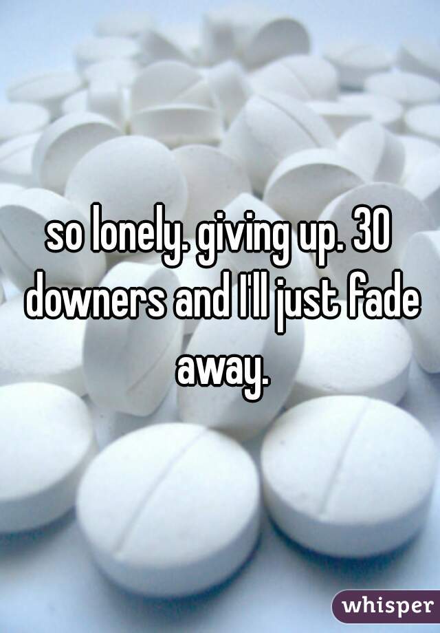 so lonely. giving up. 30 downers and I'll just fade away.