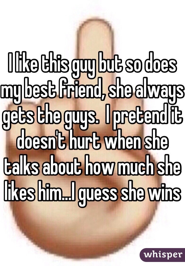 I like this guy but so does my best friend, she always gets the guys.  I pretend it doesn't hurt when she talks about how much she likes him...I guess she wins 