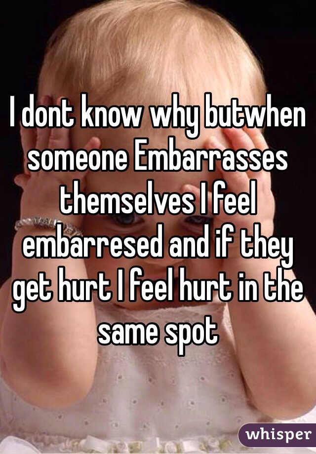 I dont know why butwhen someone Embarrasses themselves I feel embarresed and if they get hurt I feel hurt in the same spot