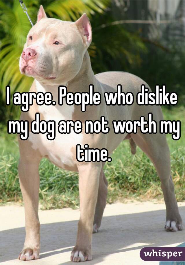 I agree. People who dislike my dog are not worth my time.