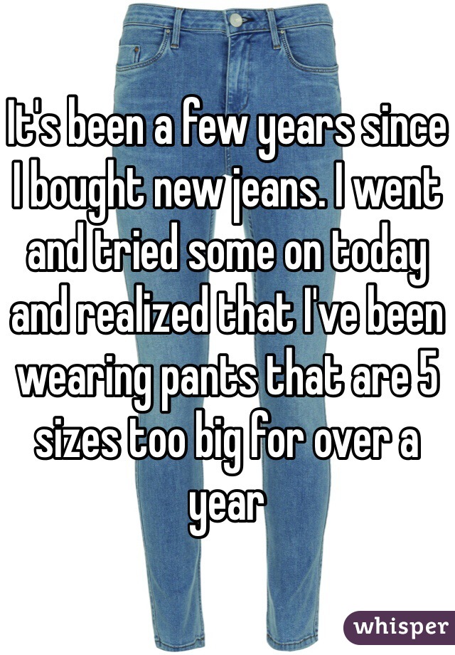 It's been a few years since I bought new jeans. I went and tried some on today and realized that I've been wearing pants that are 5 sizes too big for over a year