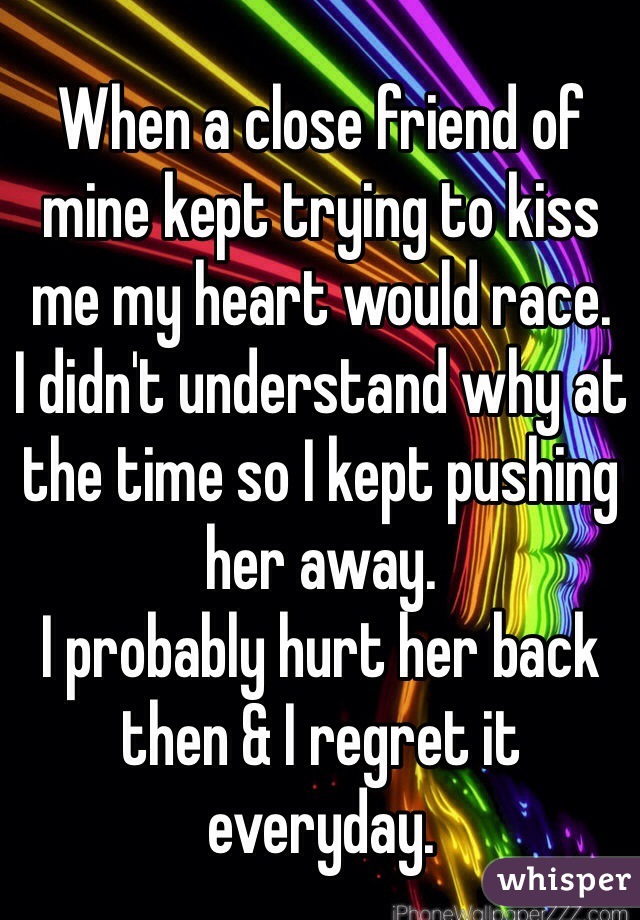 When a close friend of mine kept trying to kiss me my heart would race. 
I didn't understand why at the time so I kept pushing her away. 
I probably hurt her back then & I regret it everyday. 