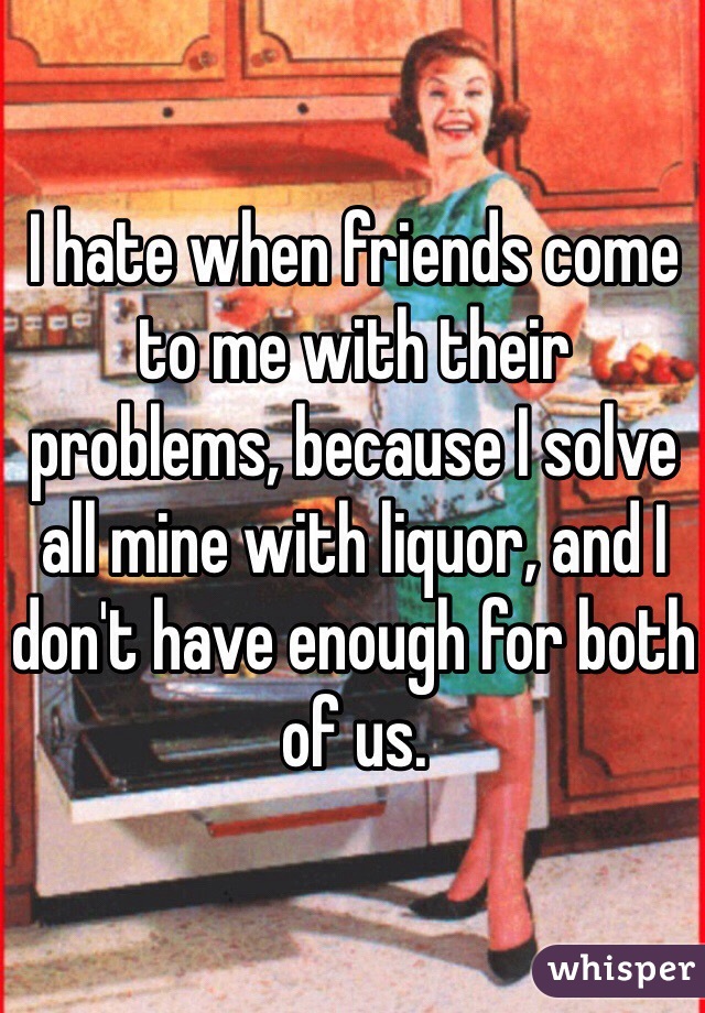 I hate when friends come to me with their problems, because I solve all mine with liquor, and I don't have enough for both of us. 