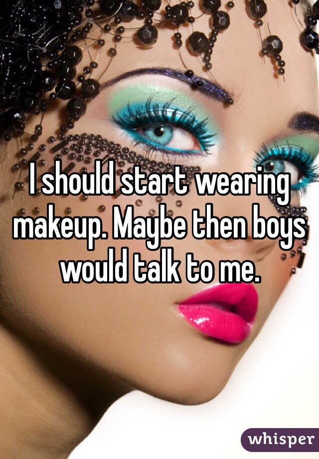 I should start wearing makeup. Maybe then boys would talk to me. 