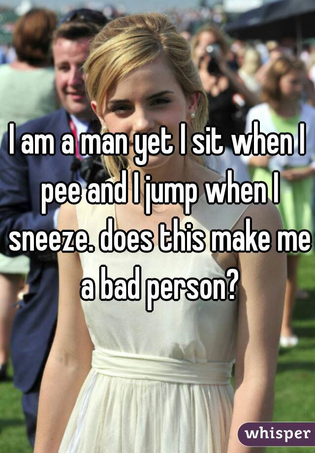 I am a man yet I sit when I pee and I jump when I sneeze. does this make me a bad person?