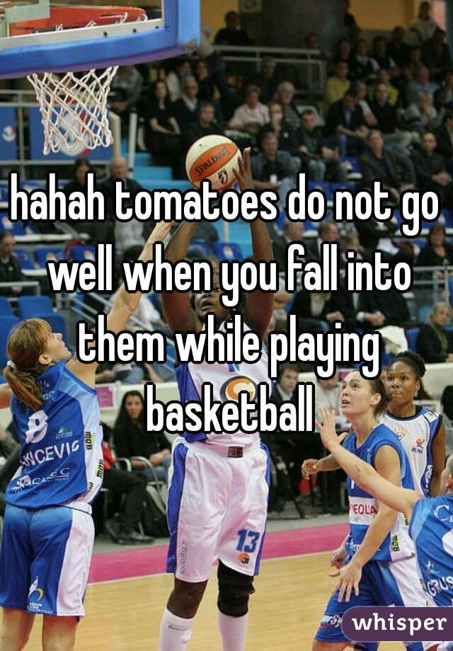 hahah tomatoes do not go well when you fall into them while playing basketball