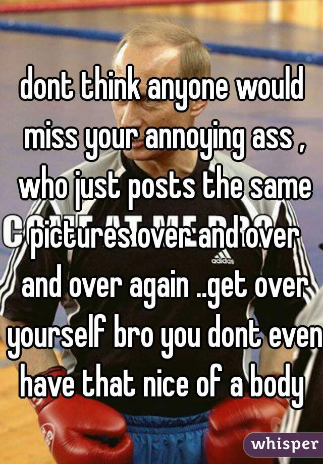 dont think anyone would miss your annoying ass , who just posts the same pictures over and over and over again ..get over yourself bro you dont even have that nice of a body 
