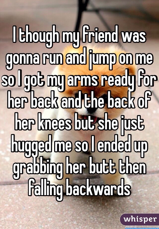 I though my friend was gonna run and jump on me so I got my arms ready for her back and the back of her knees but she just hugged me so I ended up grabbing her butt then falling backwards