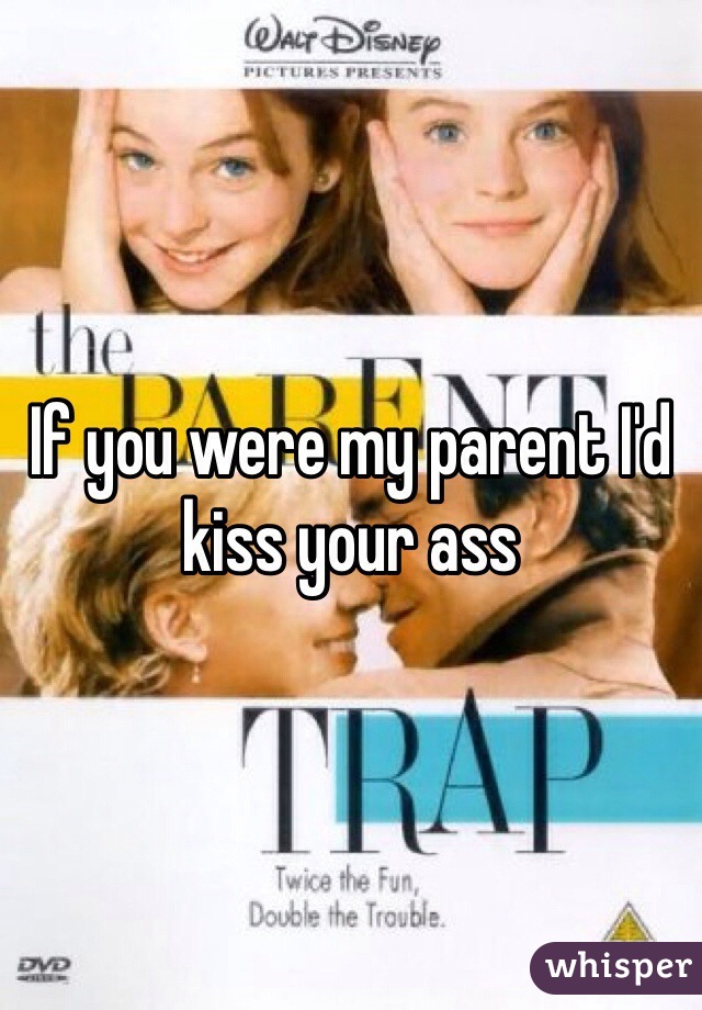 If you were my parent I'd kiss your ass
