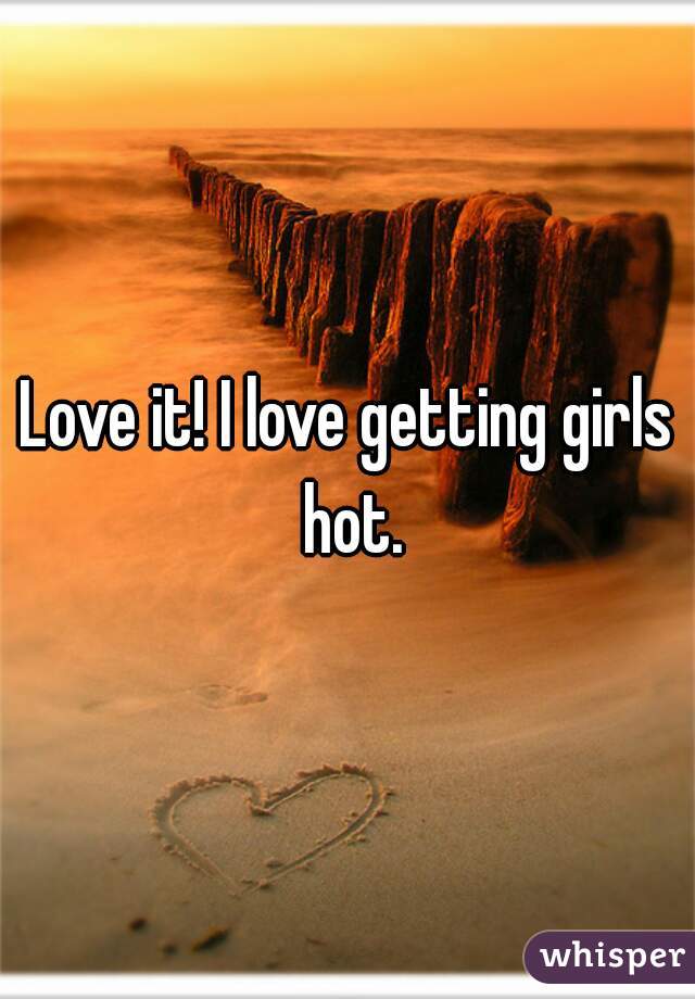 Love it! I love getting girls hot.
