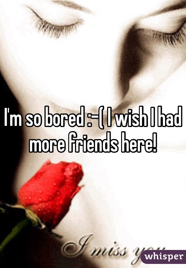 I'm so bored :-( I wish I had more friends here!