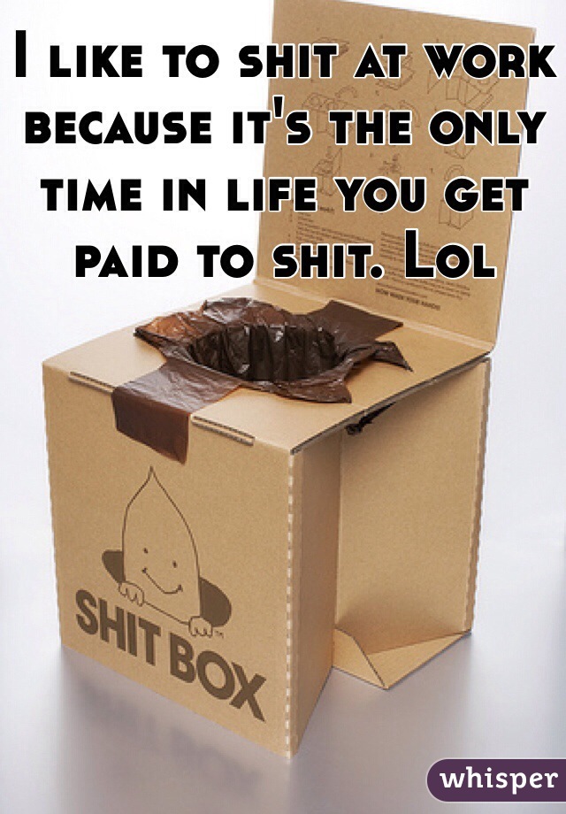 I like to shit at work because it's the only time in life you get paid to shit. Lol