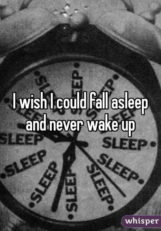 I wish I could fall asleep and never wake up 
