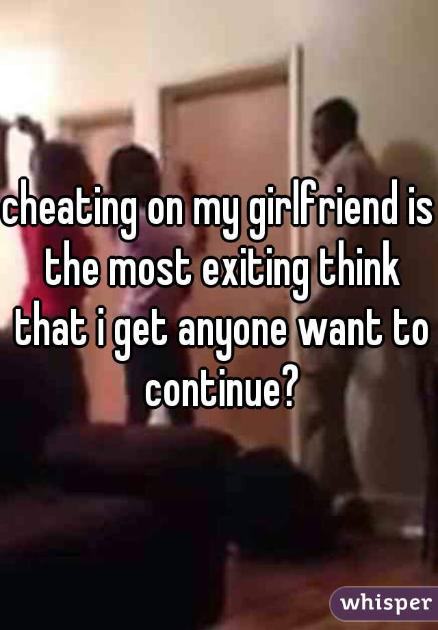 cheating on my girlfriend is the most exiting think that i get anyone want to continue?