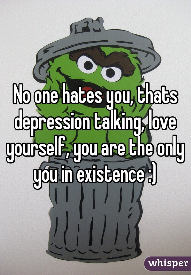 No one hates you, thats depression talking, love yourself, you are the only you in existence :)