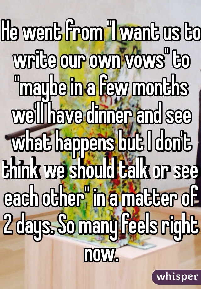 He went from "I want us to write our own vows" to "maybe in a few months we'll have dinner and see what happens but I don't think we should talk or see each other" in a matter of 2 days. So many feels right now.