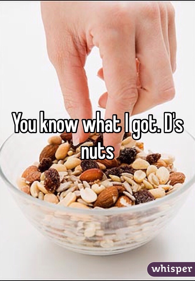 You know what I got. D's nuts 