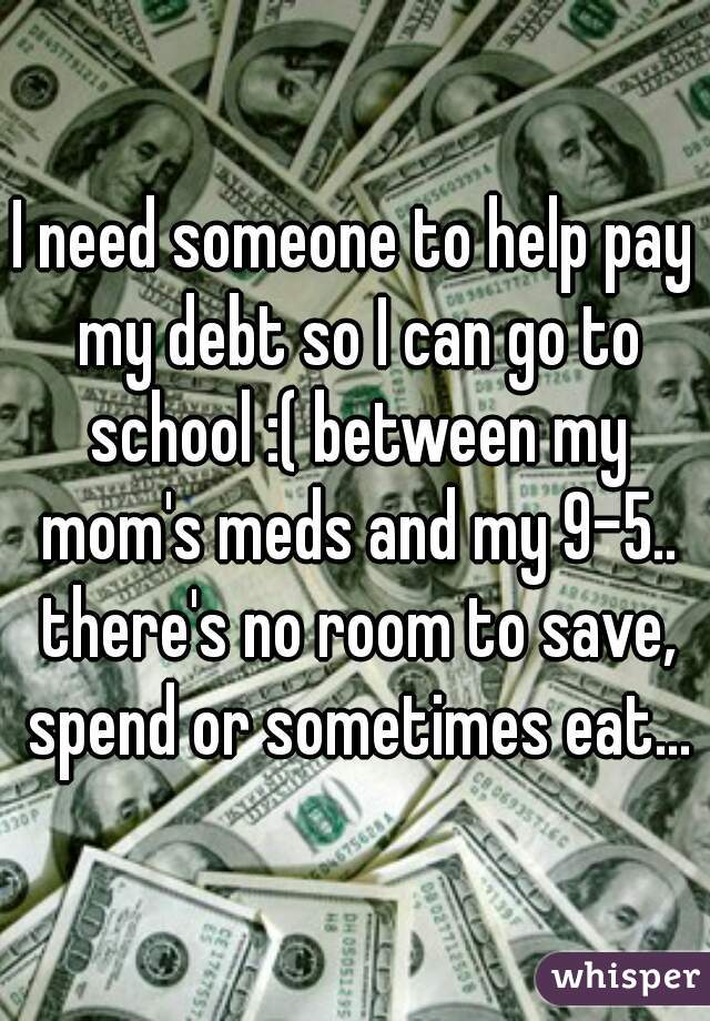 I need someone to help pay my debt so I can go to school :( between my mom's meds and my 9-5.. there's no room to save, spend or sometimes eat...