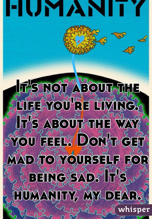 It's not about the life you're living. It's about the way you feel. Don't get mad to yourself for being sad. It's humanity, my dear. 