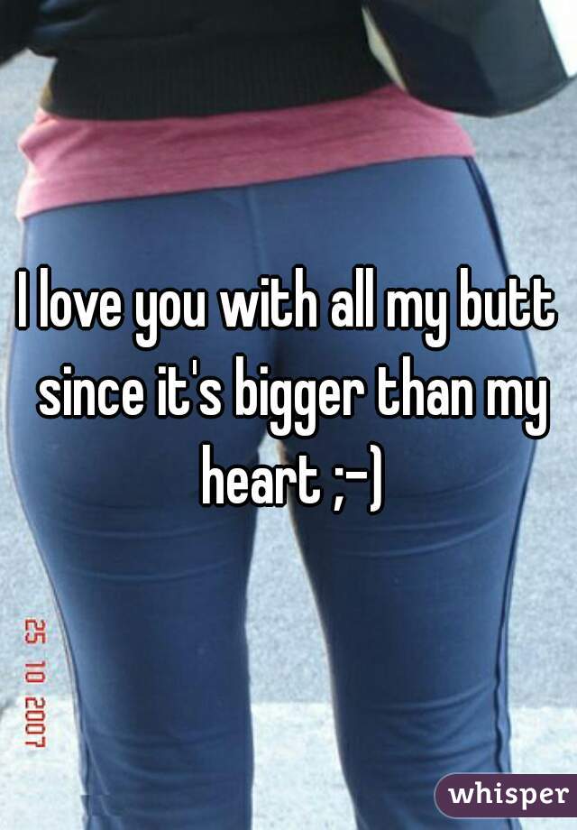 I love you with all my butt since it's bigger than my heart ;-)
