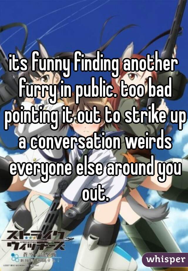 its funny finding another furry in public. too bad pointing it out to strike up a conversation weirds everyone else around you out.