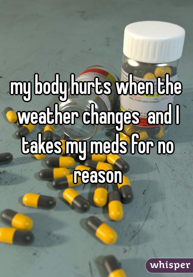 my body hurts when the weather changes  and I takes my meds for no reason