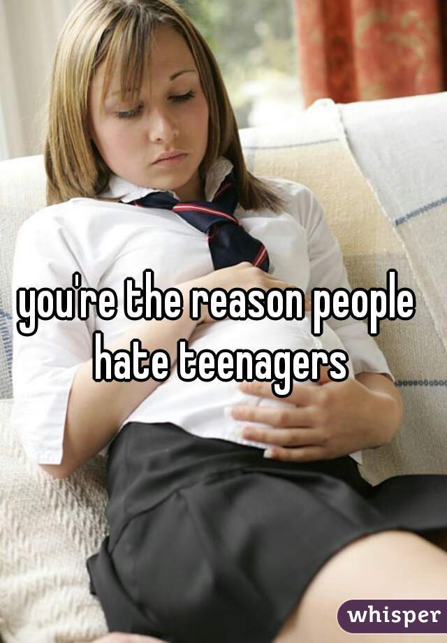 you're the reason people hate teenagers