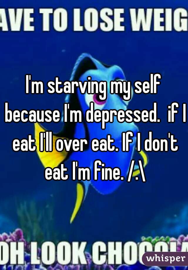 I'm starving my self because I'm depressed.  if I eat I'll over eat. If I don't eat I'm fine. /.\