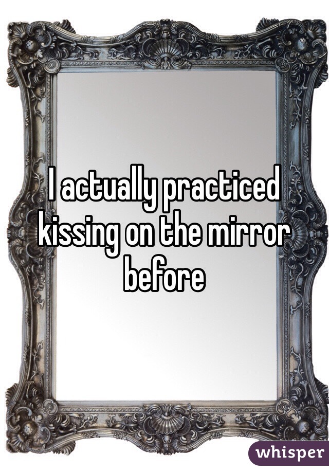 I actually practiced kissing on the mirror before 