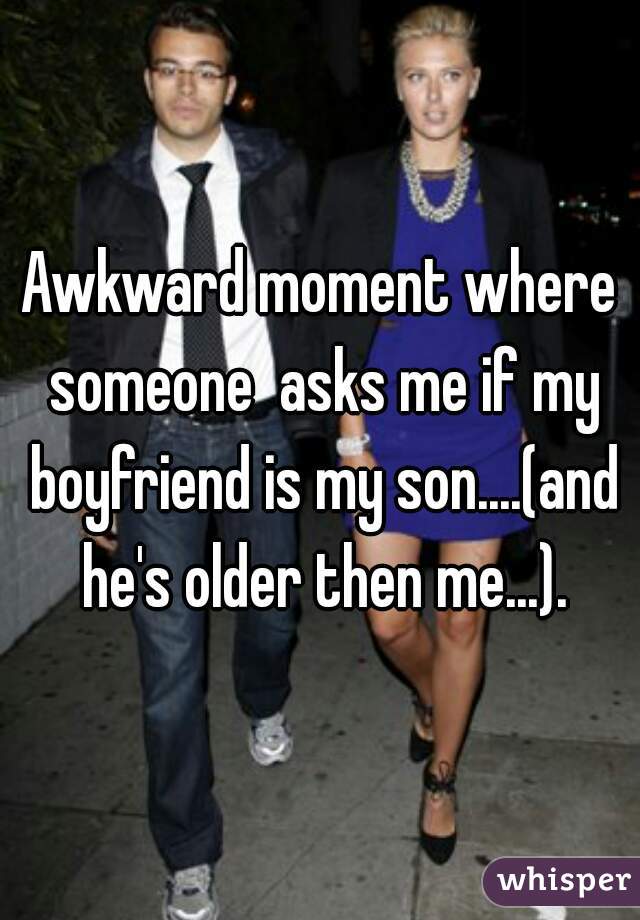 Awkward moment where someone  asks me if my boyfriend is my son....(and he's older then me...).