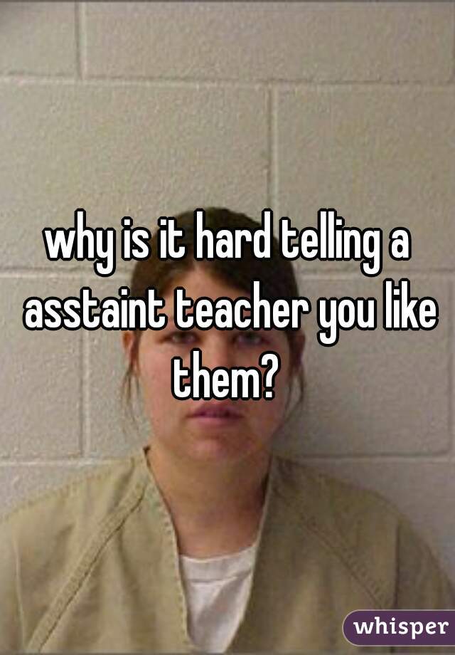 why is it hard telling a asstaint teacher you like them? 