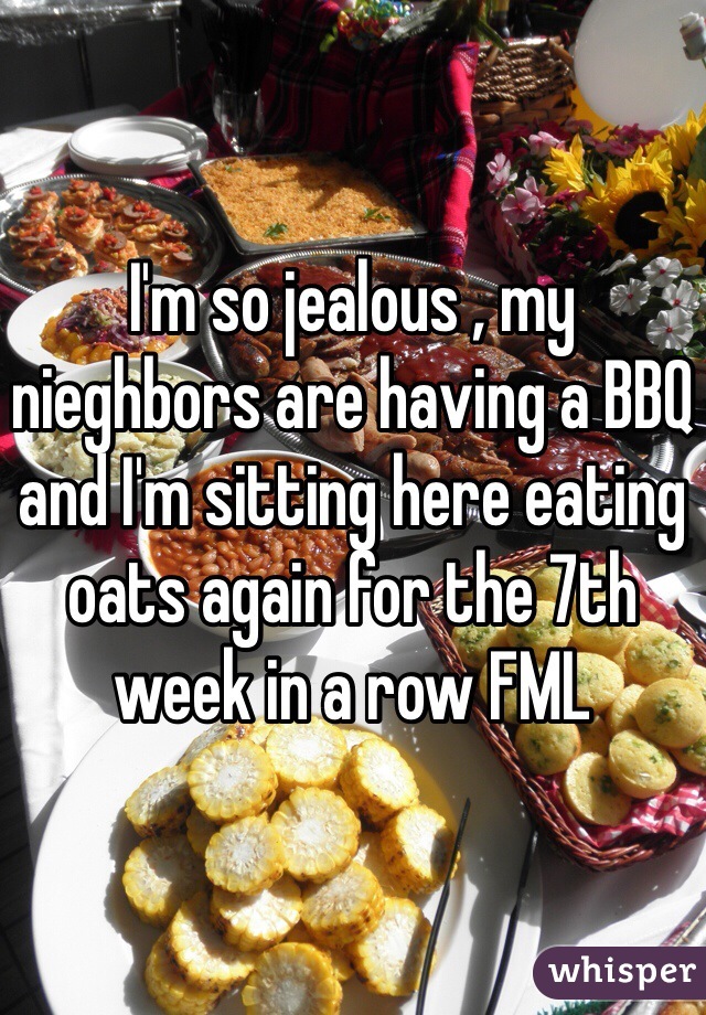 I'm so jealous , my nieghbors are having a BBQ and I'm sitting here eating oats again for the 7th week in a row FML