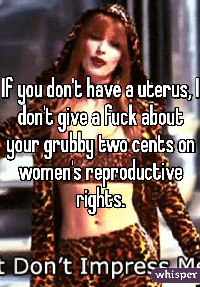If you don't have a uterus, I don't give a fuck about your grubby two cents on women's reproductive rights. 