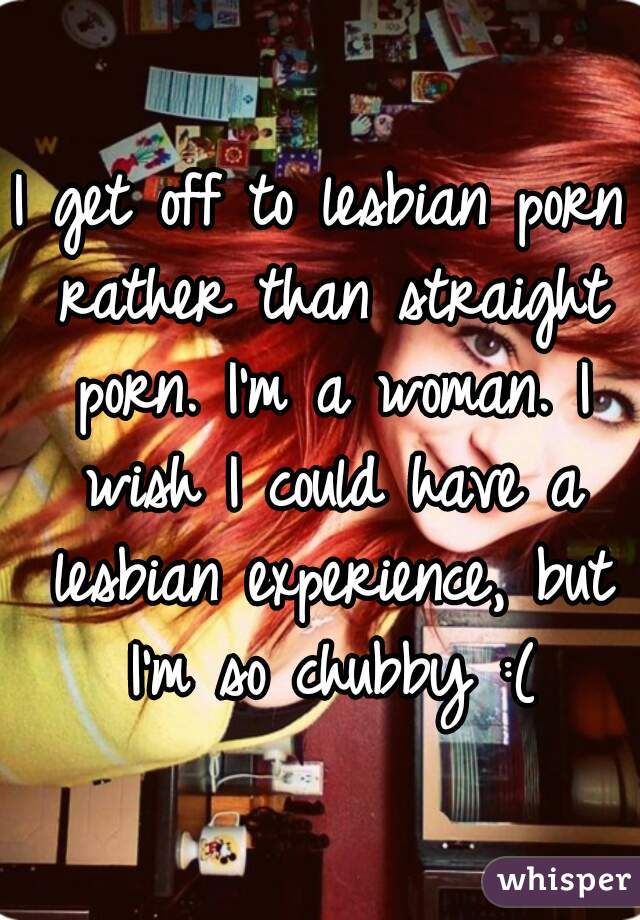 I get off to lesbian porn rather than straight porn. I'm a woman. I wish I could have a lesbian experience, but I'm so chubby :(