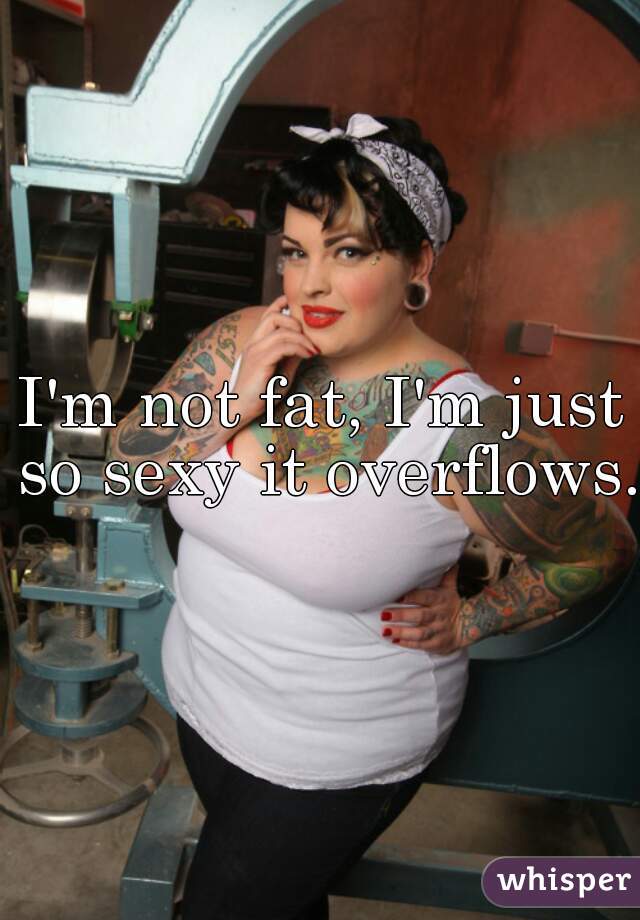 I'm not fat, I'm just so sexy it overflows.