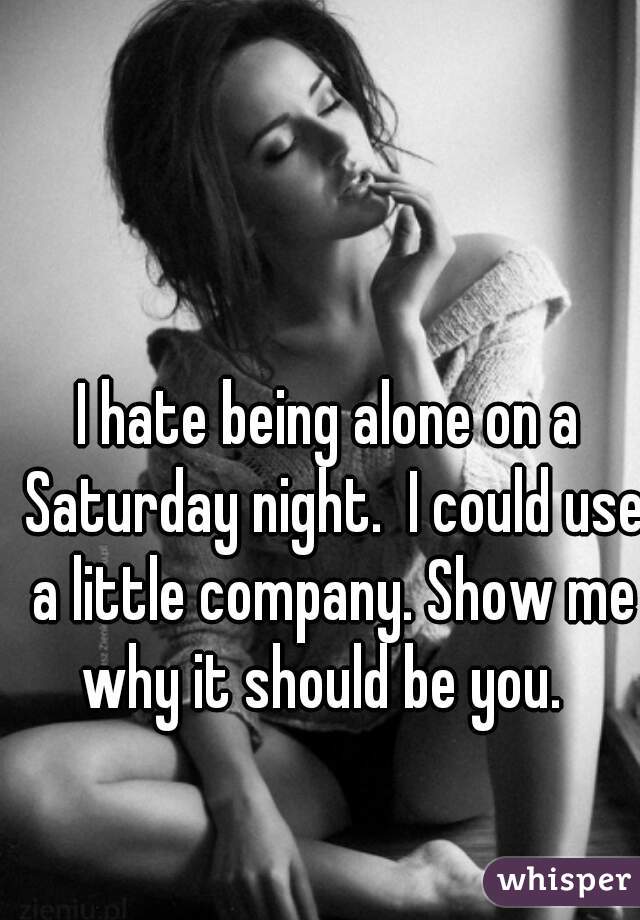I hate being alone on a Saturday night.  I could use a little company. Show me why it should be you.  
