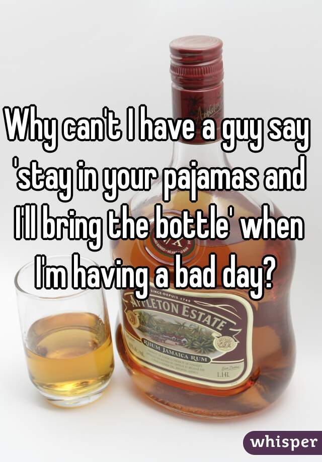 Why can't I have a guy say 'stay in your pajamas and I'll bring the bottle' when I'm having a bad day? 