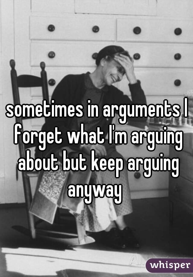 sometimes in arguments I forget what I'm arguing about but keep arguing anyway  
