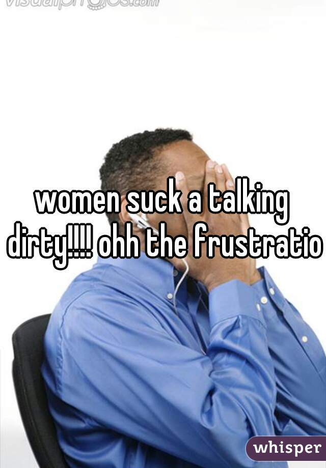 women suck a talking dirty!!!! ohh the frustration
