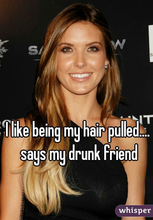 I like being my hair pulled.... says my drunk friend