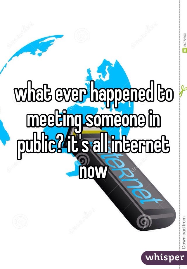 what ever happened to meeting someone in public? it's all internet now 