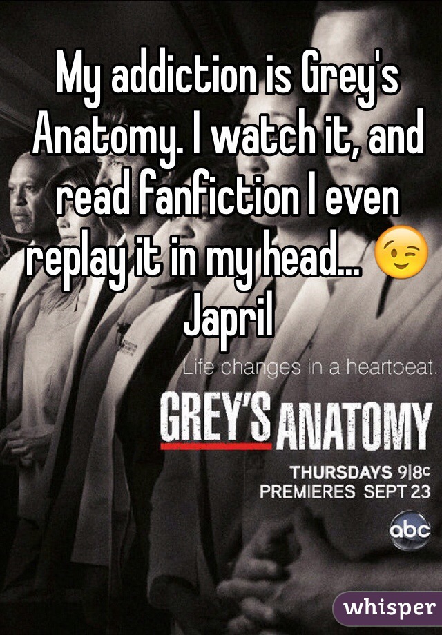 My addiction is Grey's Anatomy. I watch it, and read fanfiction I even replay it in my head... 😉 Japril 