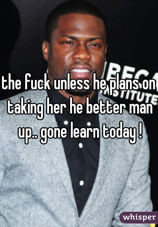 the fuck unless he plans on taking her he better man up.. gone learn today !