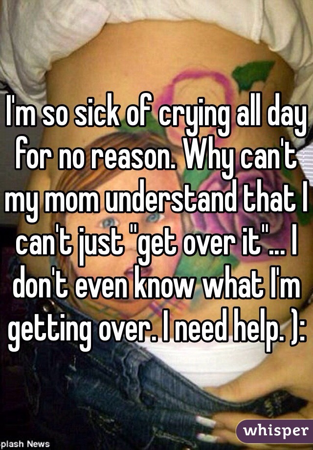I'm so sick of crying all day for no reason. Why can't my mom understand that I can't just "get over it"... I don't even know what I'm getting over. I need help. ):