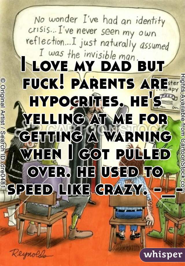 I love my dad but fuck! parents are hypocrites. he's yelling at me for getting a warning when I got pulled over. he used to speed like crazy. -_- 